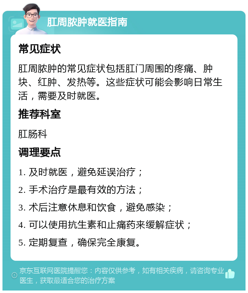 肛周脓肿就医指南 常见症状 肛周脓肿的常见症状包括肛门周围的疼痛、肿块、红肿、发热等。这些症状可能会影响日常生活，需要及时就医。 推荐科室 肛肠科 调理要点 1. 及时就医，避免延误治疗； 2. 手术治疗是最有效的方法； 3. 术后注意休息和饮食，避免感染； 4. 可以使用抗生素和止痛药来缓解症状； 5. 定期复查，确保完全康复。