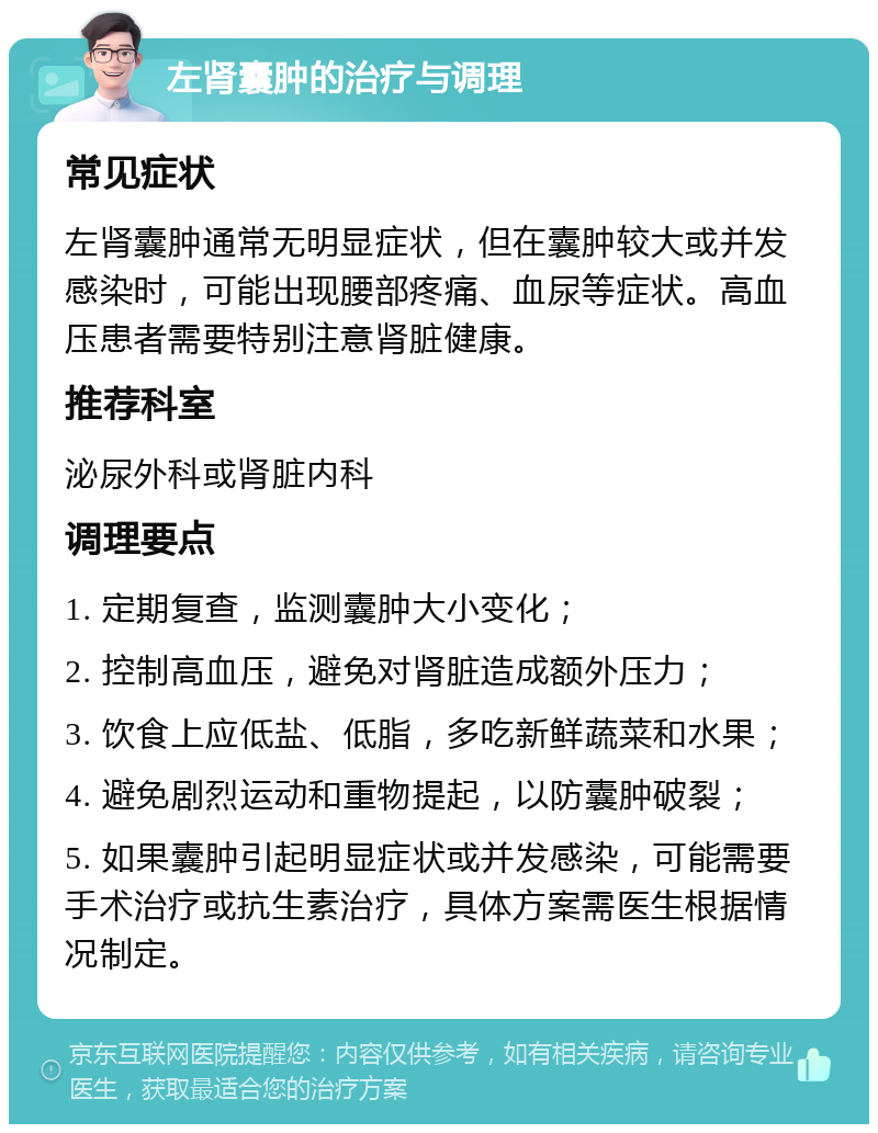 左肾囊肿的治疗与调理 常见症状 左肾囊肿通常无明显症状，但在囊肿较大或并发感染时，可能出现腰部疼痛、血尿等症状。高血压患者需要特别注意肾脏健康。 推荐科室 泌尿外科或肾脏内科 调理要点 1. 定期复查，监测囊肿大小变化； 2. 控制高血压，避免对肾脏造成额外压力； 3. 饮食上应低盐、低脂，多吃新鲜蔬菜和水果； 4. 避免剧烈运动和重物提起，以防囊肿破裂； 5. 如果囊肿引起明显症状或并发感染，可能需要手术治疗或抗生素治疗，具体方案需医生根据情况制定。