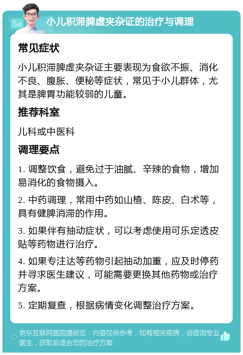 小儿积滞脾虚夹杂证的治疗与调理 常见症状 小儿积滞脾虚夹杂证主要表现为食欲不振、消化不良、腹胀、便秘等症状，常见于小儿群体，尤其是脾胃功能较弱的儿童。 推荐科室 儿科或中医科 调理要点 1. 调整饮食，避免过于油腻、辛辣的食物，增加易消化的食物摄入。 2. 中药调理，常用中药如山楂、陈皮、白术等，具有健脾消滞的作用。 3. 如果伴有抽动症状，可以考虑使用可乐定透皮贴等药物进行治疗。 4. 如果专注达等药物引起抽动加重，应及时停药并寻求医生建议，可能需要更换其他药物或治疗方案。 5. 定期复查，根据病情变化调整治疗方案。