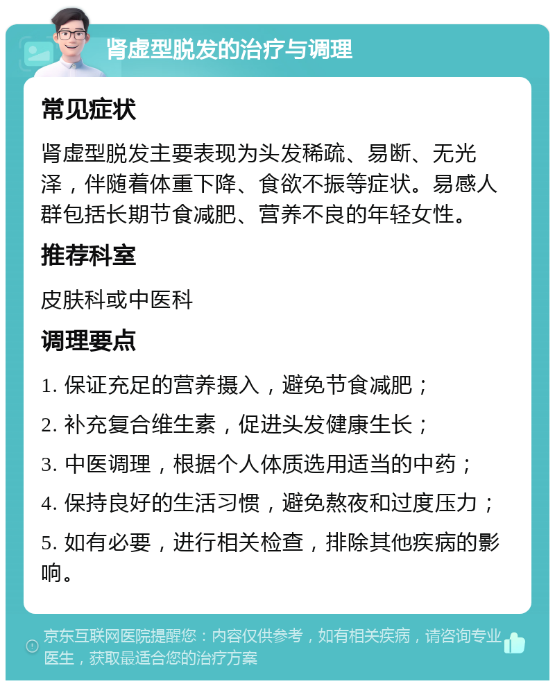 肾虚型脱发的治疗与调理 常见症状 肾虚型脱发主要表现为头发稀疏、易断、无光泽，伴随着体重下降、食欲不振等症状。易感人群包括长期节食减肥、营养不良的年轻女性。 推荐科室 皮肤科或中医科 调理要点 1. 保证充足的营养摄入，避免节食减肥； 2. 补充复合维生素，促进头发健康生长； 3. 中医调理，根据个人体质选用适当的中药； 4. 保持良好的生活习惯，避免熬夜和过度压力； 5. 如有必要，进行相关检查，排除其他疾病的影响。