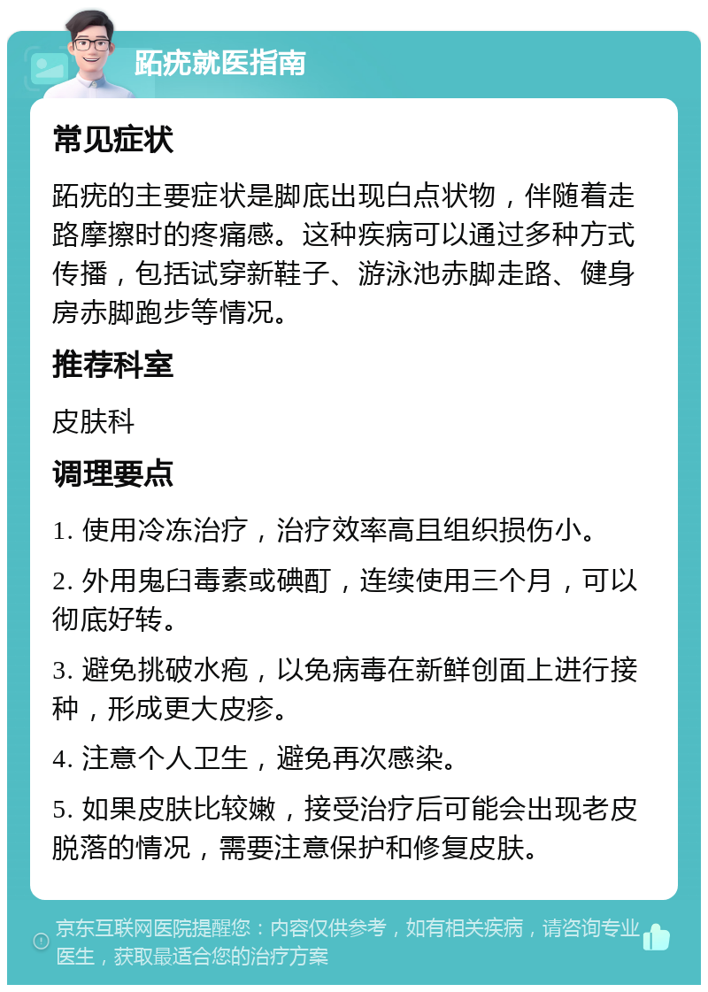 跖疣就医指南 常见症状 跖疣的主要症状是脚底出现白点状物，伴随着走路摩擦时的疼痛感。这种疾病可以通过多种方式传播，包括试穿新鞋子、游泳池赤脚走路、健身房赤脚跑步等情况。 推荐科室 皮肤科 调理要点 1. 使用冷冻治疗，治疗效率高且组织损伤小。 2. 外用鬼臼毒素或碘酊，连续使用三个月，可以彻底好转。 3. 避免挑破水疱，以免病毒在新鲜创面上进行接种，形成更大皮疹。 4. 注意个人卫生，避免再次感染。 5. 如果皮肤比较嫩，接受治疗后可能会出现老皮脱落的情况，需要注意保护和修复皮肤。