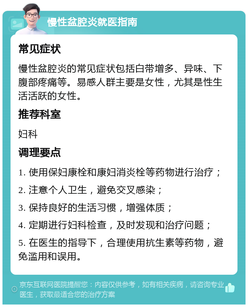 慢性盆腔炎就医指南 常见症状 慢性盆腔炎的常见症状包括白带增多、异味、下腹部疼痛等。易感人群主要是女性，尤其是性生活活跃的女性。 推荐科室 妇科 调理要点 1. 使用保妇康栓和康妇消炎栓等药物进行治疗； 2. 注意个人卫生，避免交叉感染； 3. 保持良好的生活习惯，增强体质； 4. 定期进行妇科检查，及时发现和治疗问题； 5. 在医生的指导下，合理使用抗生素等药物，避免滥用和误用。