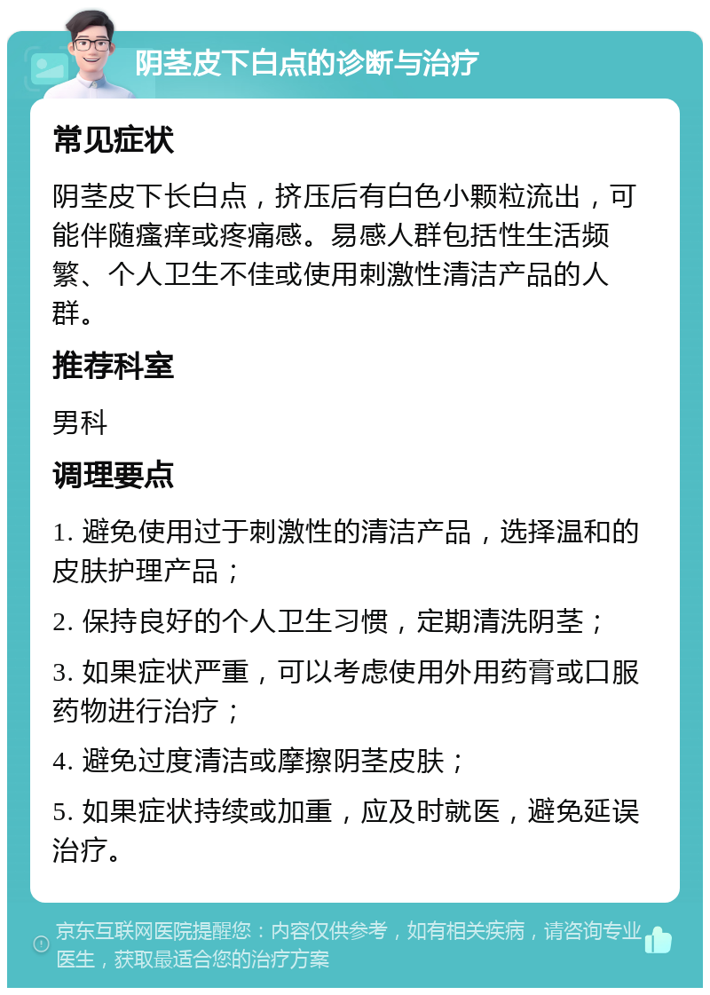 阴茎皮下白点的诊断与治疗 常见症状 阴茎皮下长白点，挤压后有白色小颗粒流出，可能伴随瘙痒或疼痛感。易感人群包括性生活频繁、个人卫生不佳或使用刺激性清洁产品的人群。 推荐科室 男科 调理要点 1. 避免使用过于刺激性的清洁产品，选择温和的皮肤护理产品； 2. 保持良好的个人卫生习惯，定期清洗阴茎； 3. 如果症状严重，可以考虑使用外用药膏或口服药物进行治疗； 4. 避免过度清洁或摩擦阴茎皮肤； 5. 如果症状持续或加重，应及时就医，避免延误治疗。