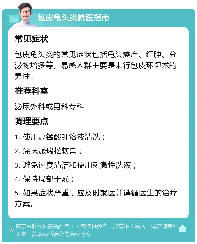 包皮龟头炎就医指南 常见症状 包皮龟头炎的常见症状包括龟头瘙痒、红肿、分泌物增多等。易感人群主要是未行包皮环切术的男性。 推荐科室 泌尿外科或男科专科 调理要点 1. 使用高锰酸钾溶液清洗； 2. 涂抹派瑞松软膏； 3. 避免过度清洁和使用刺激性洗液； 4. 保持局部干燥； 5. 如果症状严重，应及时就医并遵循医生的治疗方案。