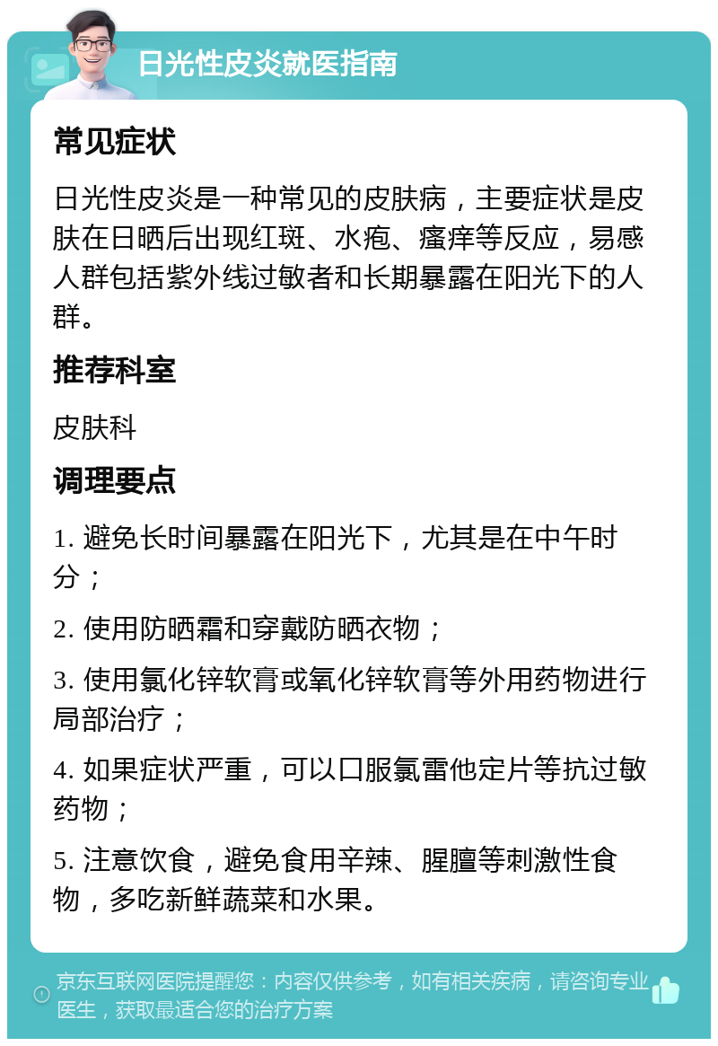 日光性皮炎就医指南 常见症状 日光性皮炎是一种常见的皮肤病，主要症状是皮肤在日晒后出现红斑、水疱、瘙痒等反应，易感人群包括紫外线过敏者和长期暴露在阳光下的人群。 推荐科室 皮肤科 调理要点 1. 避免长时间暴露在阳光下，尤其是在中午时分； 2. 使用防晒霜和穿戴防晒衣物； 3. 使用氯化锌软膏或氧化锌软膏等外用药物进行局部治疗； 4. 如果症状严重，可以口服氯雷他定片等抗过敏药物； 5. 注意饮食，避免食用辛辣、腥膻等刺激性食物，多吃新鲜蔬菜和水果。