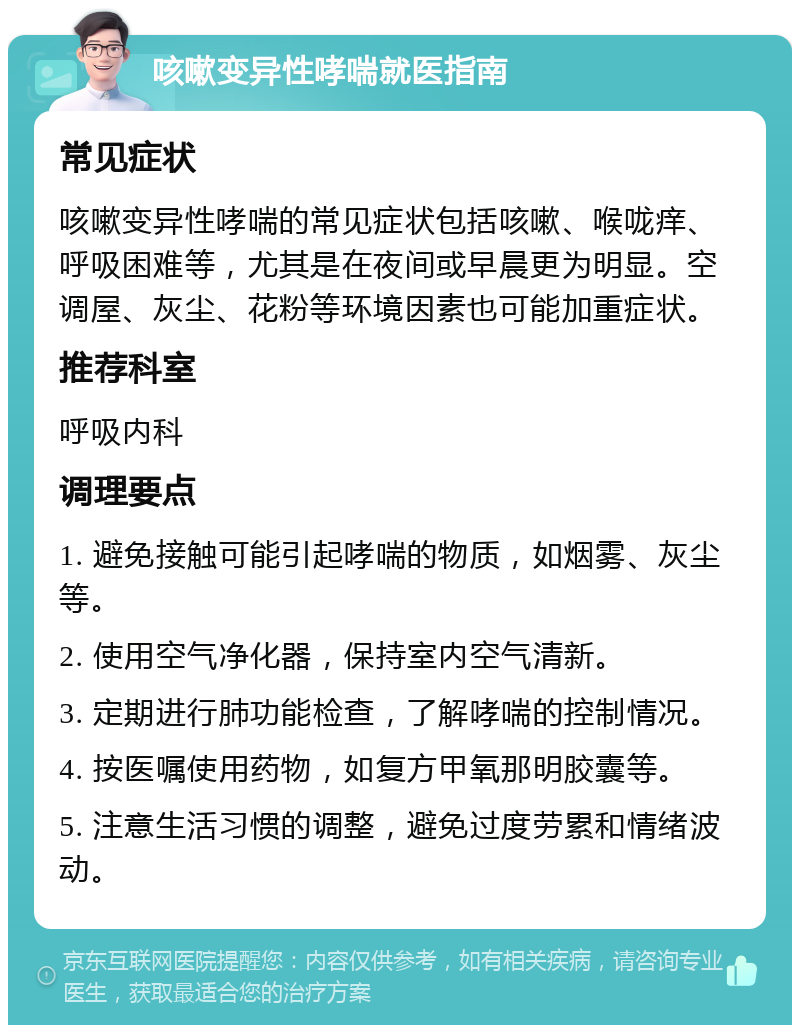 咳嗽变异性哮喘就医指南 常见症状 咳嗽变异性哮喘的常见症状包括咳嗽、喉咙痒、呼吸困难等，尤其是在夜间或早晨更为明显。空调屋、灰尘、花粉等环境因素也可能加重症状。 推荐科室 呼吸内科 调理要点 1. 避免接触可能引起哮喘的物质，如烟雾、灰尘等。 2. 使用空气净化器，保持室内空气清新。 3. 定期进行肺功能检查，了解哮喘的控制情况。 4. 按医嘱使用药物，如复方甲氧那明胶囊等。 5. 注意生活习惯的调整，避免过度劳累和情绪波动。