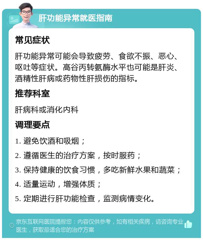 肝功能异常就医指南 常见症状 肝功能异常可能会导致疲劳、食欲不振、恶心、呕吐等症状。高谷丙转氨酶水平也可能是肝炎、酒精性肝病或药物性肝损伤的指标。 推荐科室 肝病科或消化内科 调理要点 1. 避免饮酒和吸烟； 2. 遵循医生的治疗方案，按时服药； 3. 保持健康的饮食习惯，多吃新鲜水果和蔬菜； 4. 适量运动，增强体质； 5. 定期进行肝功能检查，监测病情变化。