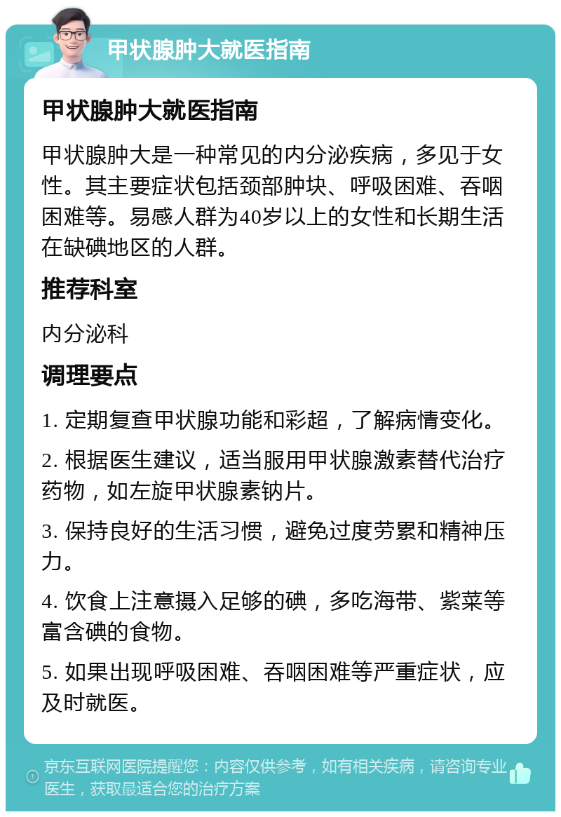 甲状腺肿大就医指南 甲状腺肿大就医指南 甲状腺肿大是一种常见的内分泌疾病，多见于女性。其主要症状包括颈部肿块、呼吸困难、吞咽困难等。易感人群为40岁以上的女性和长期生活在缺碘地区的人群。 推荐科室 内分泌科 调理要点 1. 定期复查甲状腺功能和彩超，了解病情变化。 2. 根据医生建议，适当服用甲状腺激素替代治疗药物，如左旋甲状腺素钠片。 3. 保持良好的生活习惯，避免过度劳累和精神压力。 4. 饮食上注意摄入足够的碘，多吃海带、紫菜等富含碘的食物。 5. 如果出现呼吸困难、吞咽困难等严重症状，应及时就医。