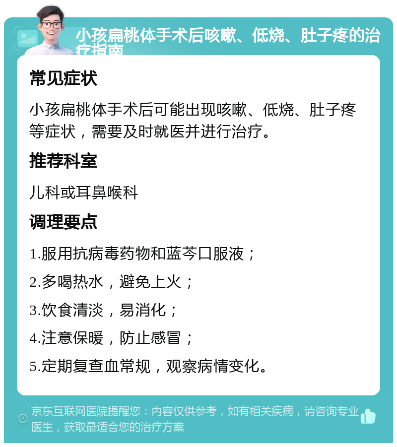 小孩扁桃体手术后咳嗽、低烧、肚子疼的治疗指南 常见症状 小孩扁桃体手术后可能出现咳嗽、低烧、肚子疼等症状，需要及时就医并进行治疗。 推荐科室 儿科或耳鼻喉科 调理要点 1.服用抗病毒药物和蓝芩口服液； 2.多喝热水，避免上火； 3.饮食清淡，易消化； 4.注意保暖，防止感冒； 5.定期复查血常规，观察病情变化。