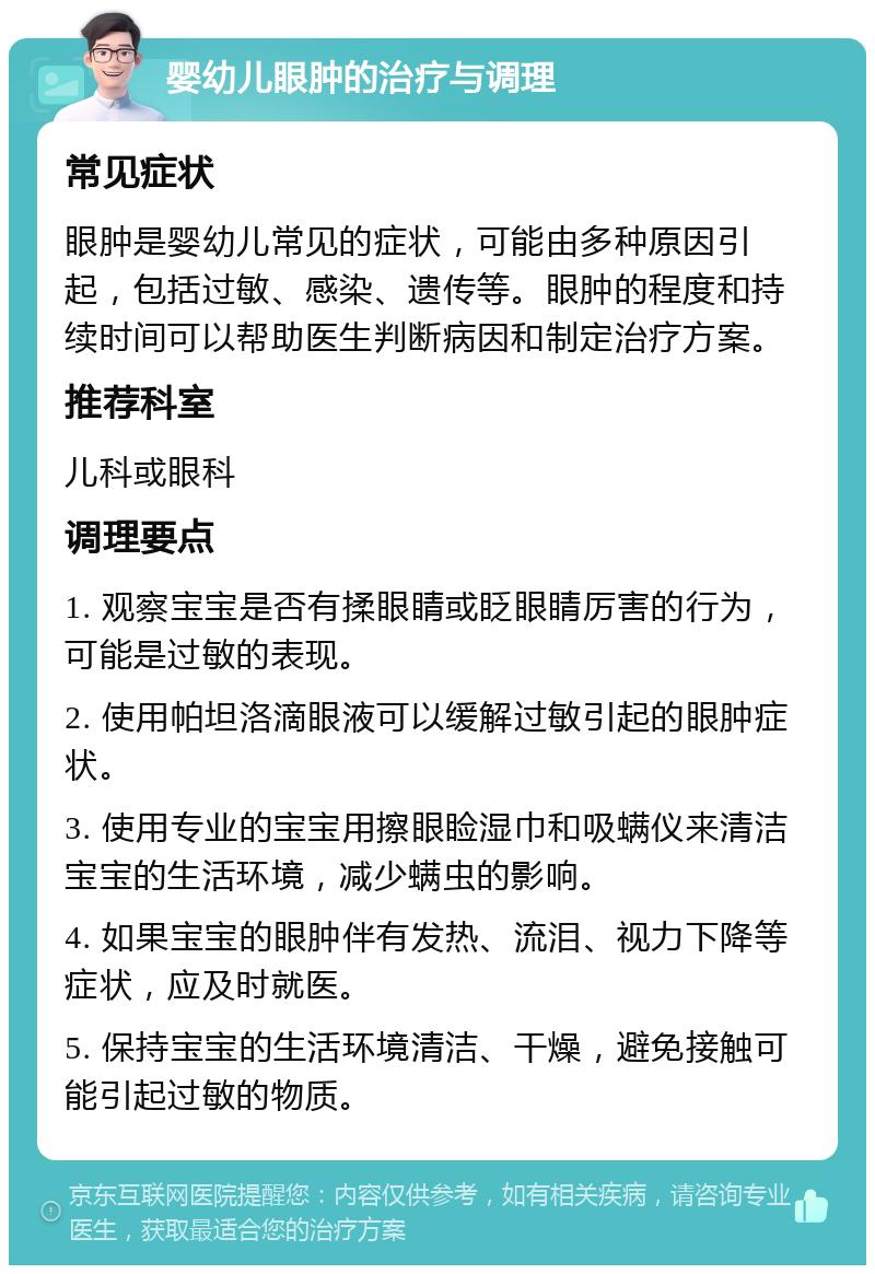 婴幼儿眼肿的治疗与调理 常见症状 眼肿是婴幼儿常见的症状，可能由多种原因引起，包括过敏、感染、遗传等。眼肿的程度和持续时间可以帮助医生判断病因和制定治疗方案。 推荐科室 儿科或眼科 调理要点 1. 观察宝宝是否有揉眼睛或眨眼睛厉害的行为，可能是过敏的表现。 2. 使用帕坦洛滴眼液可以缓解过敏引起的眼肿症状。 3. 使用专业的宝宝用擦眼睑湿巾和吸螨仪来清洁宝宝的生活环境，减少螨虫的影响。 4. 如果宝宝的眼肿伴有发热、流泪、视力下降等症状，应及时就医。 5. 保持宝宝的生活环境清洁、干燥，避免接触可能引起过敏的物质。