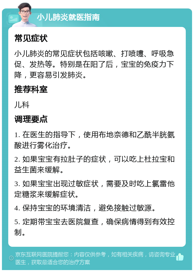 小儿肺炎就医指南 常见症状 小儿肺炎的常见症状包括咳嗽、打喷嚏、呼吸急促、发热等。特别是在阳了后，宝宝的免疫力下降，更容易引发肺炎。 推荐科室 儿科 调理要点 1. 在医生的指导下，使用布地奈德和乙酰半胱氨酸进行雾化治疗。 2. 如果宝宝有拉肚子的症状，可以吃上杜拉宝和益生菌来缓解。 3. 如果宝宝出现过敏症状，需要及时吃上氯雷他定糖浆来缓解症状。 4. 保持宝宝的环境清洁，避免接触过敏源。 5. 定期带宝宝去医院复查，确保病情得到有效控制。