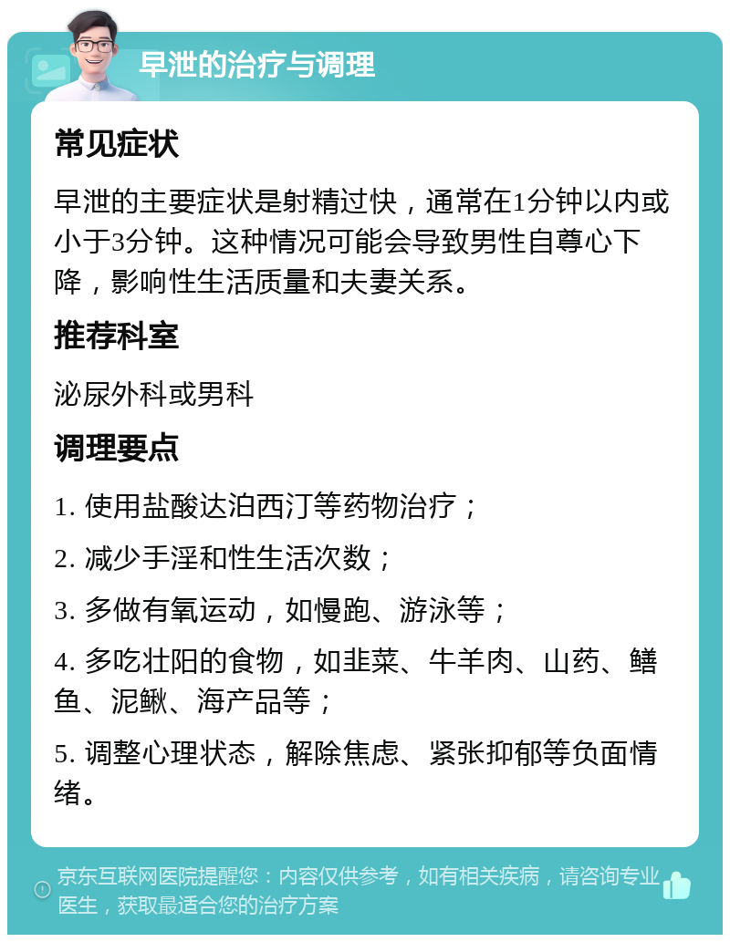 早泄的治疗与调理 常见症状 早泄的主要症状是射精过快，通常在1分钟以内或小于3分钟。这种情况可能会导致男性自尊心下降，影响性生活质量和夫妻关系。 推荐科室 泌尿外科或男科 调理要点 1. 使用盐酸达泊西汀等药物治疗； 2. 减少手淫和性生活次数； 3. 多做有氧运动，如慢跑、游泳等； 4. 多吃壮阳的食物，如韭菜、牛羊肉、山药、鳝鱼、泥鳅、海产品等； 5. 调整心理状态，解除焦虑、紧张抑郁等负面情绪。