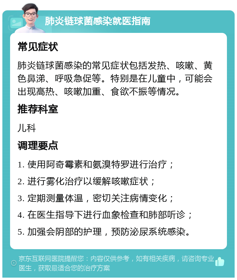 肺炎链球菌感染就医指南 常见症状 肺炎链球菌感染的常见症状包括发热、咳嗽、黄色鼻涕、呼吸急促等。特别是在儿童中，可能会出现高热、咳嗽加重、食欲不振等情况。 推荐科室 儿科 调理要点 1. 使用阿奇霉素和氨溴特罗进行治疗； 2. 进行雾化治疗以缓解咳嗽症状； 3. 定期测量体温，密切关注病情变化； 4. 在医生指导下进行血象检查和肺部听诊； 5. 加强会阴部的护理，预防泌尿系统感染。