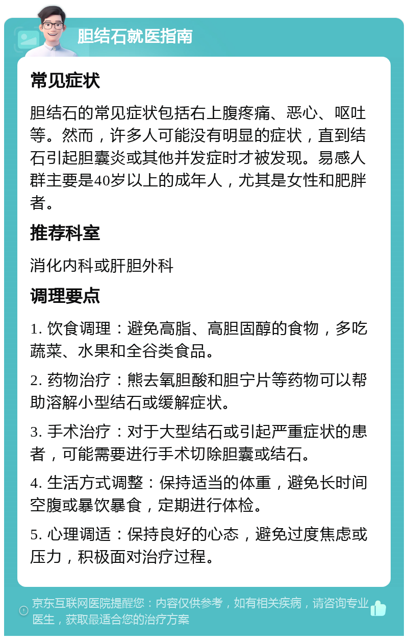 胆结石就医指南 常见症状 胆结石的常见症状包括右上腹疼痛、恶心、呕吐等。然而，许多人可能没有明显的症状，直到结石引起胆囊炎或其他并发症时才被发现。易感人群主要是40岁以上的成年人，尤其是女性和肥胖者。 推荐科室 消化内科或肝胆外科 调理要点 1. 饮食调理：避免高脂、高胆固醇的食物，多吃蔬菜、水果和全谷类食品。 2. 药物治疗：熊去氧胆酸和胆宁片等药物可以帮助溶解小型结石或缓解症状。 3. 手术治疗：对于大型结石或引起严重症状的患者，可能需要进行手术切除胆囊或结石。 4. 生活方式调整：保持适当的体重，避免长时间空腹或暴饮暴食，定期进行体检。 5. 心理调适：保持良好的心态，避免过度焦虑或压力，积极面对治疗过程。