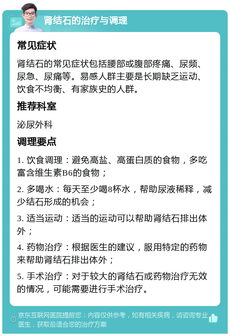 肾结石的治疗与调理 常见症状 肾结石的常见症状包括腰部或腹部疼痛、尿频、尿急、尿痛等。易感人群主要是长期缺乏运动、饮食不均衡、有家族史的人群。 推荐科室 泌尿外科 调理要点 1. 饮食调理：避免高盐、高蛋白质的食物，多吃富含维生素B6的食物； 2. 多喝水：每天至少喝8杯水，帮助尿液稀释，减少结石形成的机会； 3. 适当运动：适当的运动可以帮助肾结石排出体外； 4. 药物治疗：根据医生的建议，服用特定的药物来帮助肾结石排出体外； 5. 手术治疗：对于较大的肾结石或药物治疗无效的情况，可能需要进行手术治疗。