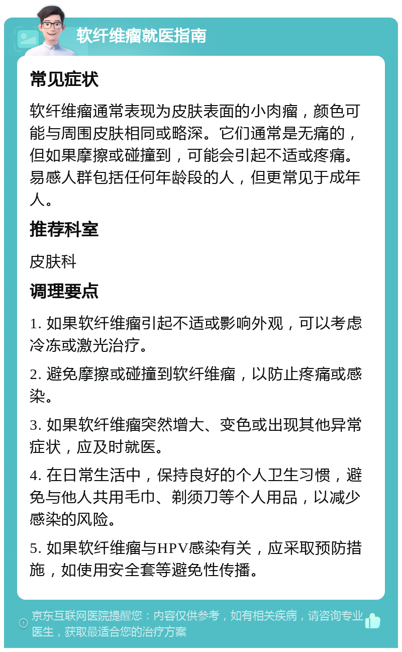 软纤维瘤就医指南 常见症状 软纤维瘤通常表现为皮肤表面的小肉瘤，颜色可能与周围皮肤相同或略深。它们通常是无痛的，但如果摩擦或碰撞到，可能会引起不适或疼痛。易感人群包括任何年龄段的人，但更常见于成年人。 推荐科室 皮肤科 调理要点 1. 如果软纤维瘤引起不适或影响外观，可以考虑冷冻或激光治疗。 2. 避免摩擦或碰撞到软纤维瘤，以防止疼痛或感染。 3. 如果软纤维瘤突然增大、变色或出现其他异常症状，应及时就医。 4. 在日常生活中，保持良好的个人卫生习惯，避免与他人共用毛巾、剃须刀等个人用品，以减少感染的风险。 5. 如果软纤维瘤与HPV感染有关，应采取预防措施，如使用安全套等避免性传播。