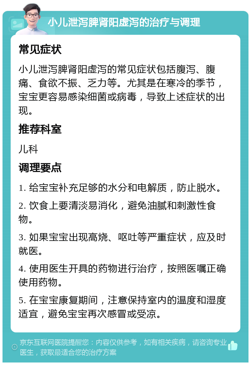 小儿泄泻脾肾阳虚泻的治疗与调理 常见症状 小儿泄泻脾肾阳虚泻的常见症状包括腹泻、腹痛、食欲不振、乏力等。尤其是在寒冷的季节，宝宝更容易感染细菌或病毒，导致上述症状的出现。 推荐科室 儿科 调理要点 1. 给宝宝补充足够的水分和电解质，防止脱水。 2. 饮食上要清淡易消化，避免油腻和刺激性食物。 3. 如果宝宝出现高烧、呕吐等严重症状，应及时就医。 4. 使用医生开具的药物进行治疗，按照医嘱正确使用药物。 5. 在宝宝康复期间，注意保持室内的温度和湿度适宜，避免宝宝再次感冒或受凉。