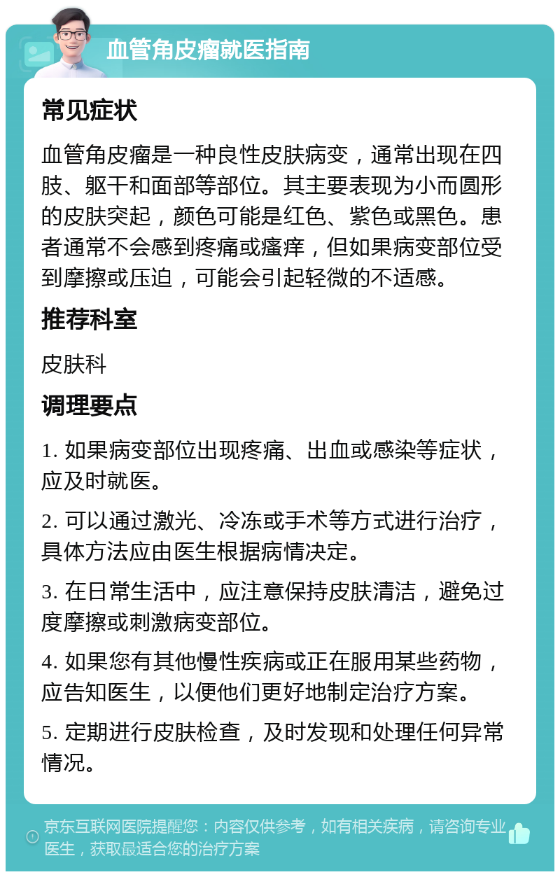 血管角皮瘤就医指南 常见症状 血管角皮瘤是一种良性皮肤病变，通常出现在四肢、躯干和面部等部位。其主要表现为小而圆形的皮肤突起，颜色可能是红色、紫色或黑色。患者通常不会感到疼痛或瘙痒，但如果病变部位受到摩擦或压迫，可能会引起轻微的不适感。 推荐科室 皮肤科 调理要点 1. 如果病变部位出现疼痛、出血或感染等症状，应及时就医。 2. 可以通过激光、冷冻或手术等方式进行治疗，具体方法应由医生根据病情决定。 3. 在日常生活中，应注意保持皮肤清洁，避免过度摩擦或刺激病变部位。 4. 如果您有其他慢性疾病或正在服用某些药物，应告知医生，以便他们更好地制定治疗方案。 5. 定期进行皮肤检查，及时发现和处理任何异常情况。