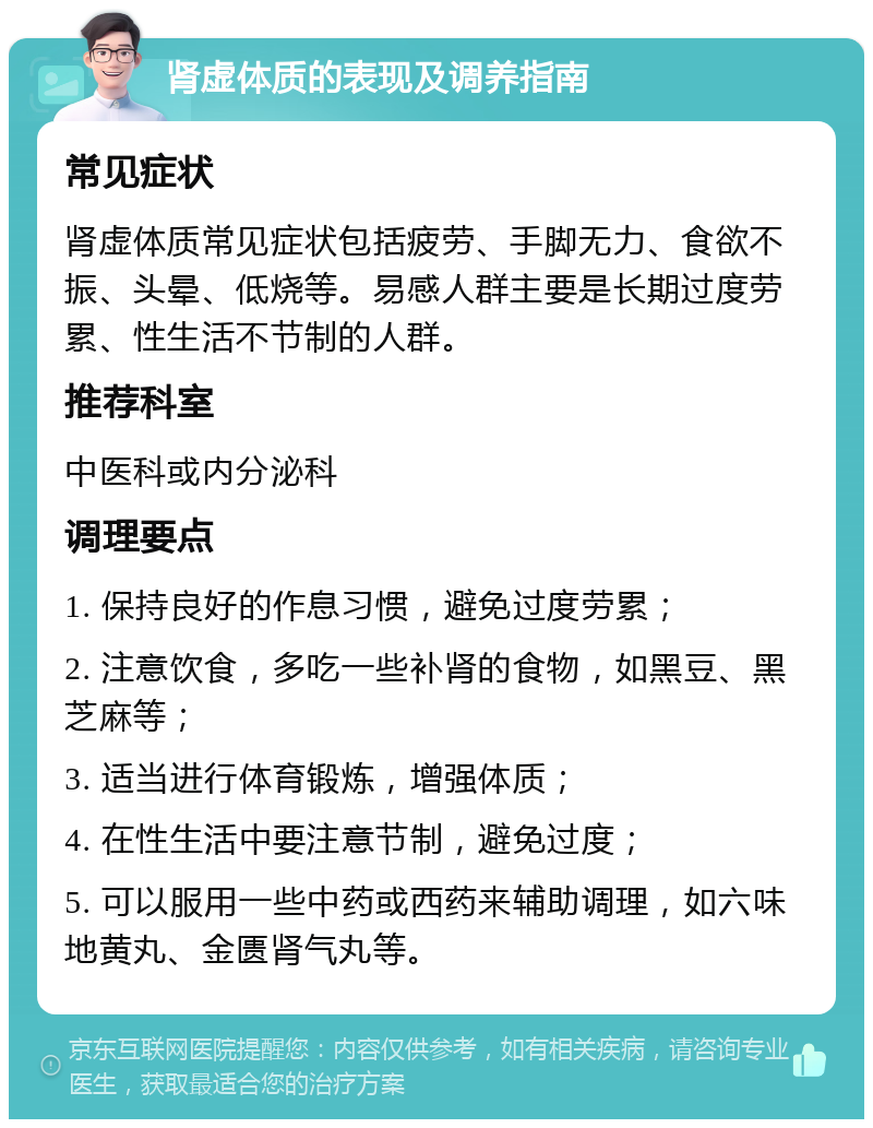 肾虚体质的表现及调养指南 常见症状 肾虚体质常见症状包括疲劳、手脚无力、食欲不振、头晕、低烧等。易感人群主要是长期过度劳累、性生活不节制的人群。 推荐科室 中医科或内分泌科 调理要点 1. 保持良好的作息习惯，避免过度劳累； 2. 注意饮食，多吃一些补肾的食物，如黑豆、黑芝麻等； 3. 适当进行体育锻炼，增强体质； 4. 在性生活中要注意节制，避免过度； 5. 可以服用一些中药或西药来辅助调理，如六味地黄丸、金匮肾气丸等。