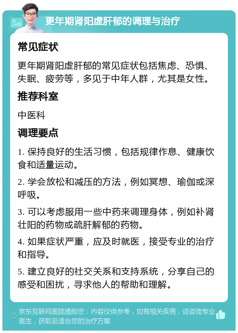 更年期肾阳虚肝郁的调理与治疗 常见症状 更年期肾阳虚肝郁的常见症状包括焦虑、恐惧、失眠、疲劳等，多见于中年人群，尤其是女性。 推荐科室 中医科 调理要点 1. 保持良好的生活习惯，包括规律作息、健康饮食和适量运动。 2. 学会放松和减压的方法，例如冥想、瑜伽或深呼吸。 3. 可以考虑服用一些中药来调理身体，例如补肾壮阳的药物或疏肝解郁的药物。 4. 如果症状严重，应及时就医，接受专业的治疗和指导。 5. 建立良好的社交关系和支持系统，分享自己的感受和困扰，寻求他人的帮助和理解。