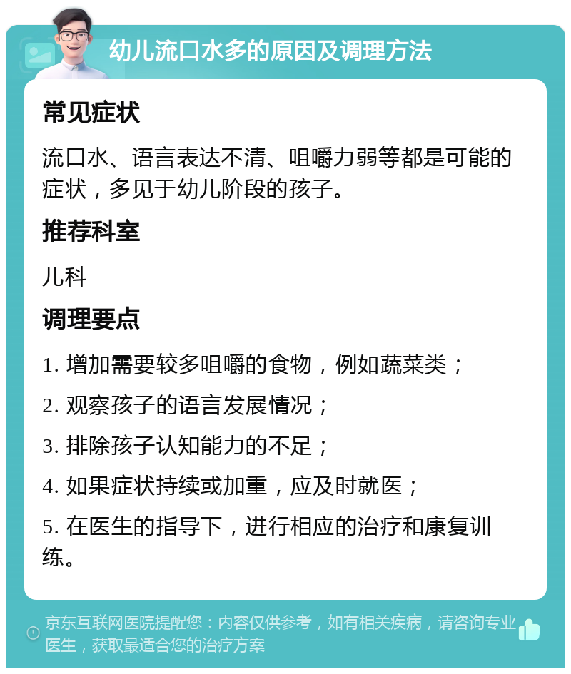 幼儿流口水多的原因及调理方法 常见症状 流口水、语言表达不清、咀嚼力弱等都是可能的症状，多见于幼儿阶段的孩子。 推荐科室 儿科 调理要点 1. 增加需要较多咀嚼的食物，例如蔬菜类； 2. 观察孩子的语言发展情况； 3. 排除孩子认知能力的不足； 4. 如果症状持续或加重，应及时就医； 5. 在医生的指导下，进行相应的治疗和康复训练。