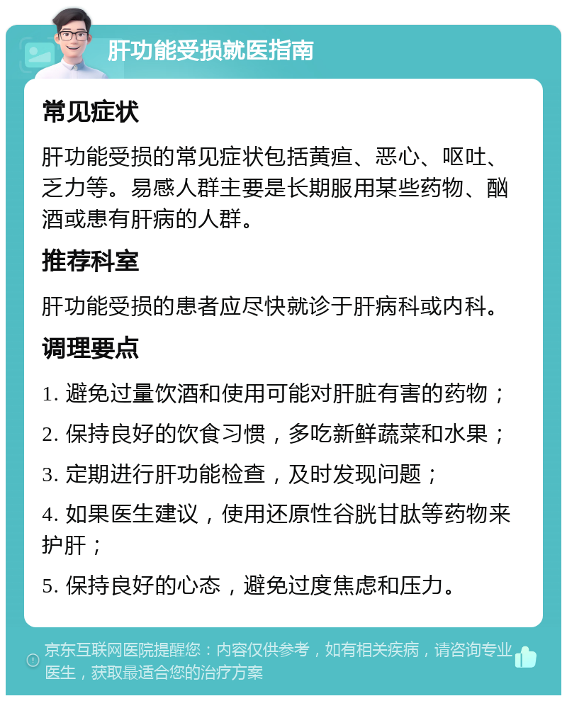 肝功能受损就医指南 常见症状 肝功能受损的常见症状包括黄疸、恶心、呕吐、乏力等。易感人群主要是长期服用某些药物、酗酒或患有肝病的人群。 推荐科室 肝功能受损的患者应尽快就诊于肝病科或内科。 调理要点 1. 避免过量饮酒和使用可能对肝脏有害的药物； 2. 保持良好的饮食习惯，多吃新鲜蔬菜和水果； 3. 定期进行肝功能检查，及时发现问题； 4. 如果医生建议，使用还原性谷胱甘肽等药物来护肝； 5. 保持良好的心态，避免过度焦虑和压力。