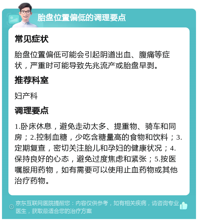 胎盘位置偏低的调理要点 常见症状 胎盘位置偏低可能会引起阴道出血、腹痛等症状，严重时可能导致先兆流产或胎盘早剥。 推荐科室 妇产科 调理要点 1.卧床休息，避免走动太多、提重物、骑车和同房；2.控制血糖，少吃含糖量高的食物和饮料；3.定期复查，密切关注胎儿和孕妇的健康状况；4.保持良好的心态，避免过度焦虑和紧张；5.按医嘱服用药物，如有需要可以使用止血药物或其他治疗药物。