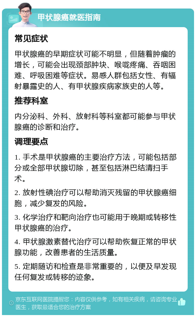 甲状腺癌就医指南 常见症状 甲状腺癌的早期症状可能不明显，但随着肿瘤的增长，可能会出现颈部肿块、喉咙疼痛、吞咽困难、呼吸困难等症状。易感人群包括女性、有辐射暴露史的人、有甲状腺疾病家族史的人等。 推荐科室 内分泌科、外科、放射科等科室都可能参与甲状腺癌的诊断和治疗。 调理要点 1. 手术是甲状腺癌的主要治疗方法，可能包括部分或全部甲状腺切除，甚至包括淋巴结清扫手术。 2. 放射性碘治疗可以帮助消灭残留的甲状腺癌细胞，减少复发的风险。 3. 化学治疗和靶向治疗也可能用于晚期或转移性甲状腺癌的治疗。 4. 甲状腺激素替代治疗可以帮助恢复正常的甲状腺功能，改善患者的生活质量。 5. 定期随访和检查是非常重要的，以便及早发现任何复发或转移的迹象。