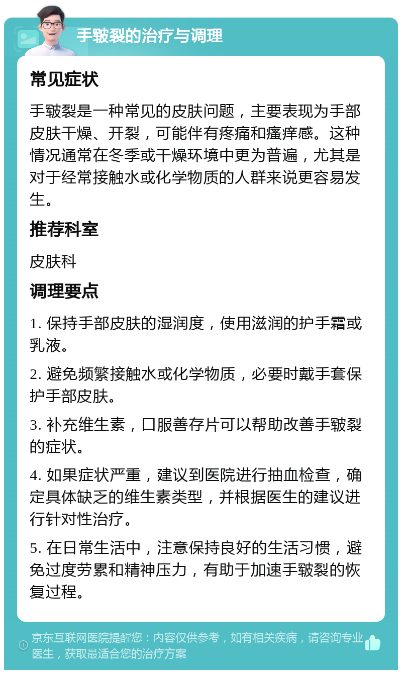 手皲裂的治疗与调理 常见症状 手皲裂是一种常见的皮肤问题，主要表现为手部皮肤干燥、开裂，可能伴有疼痛和瘙痒感。这种情况通常在冬季或干燥环境中更为普遍，尤其是对于经常接触水或化学物质的人群来说更容易发生。 推荐科室 皮肤科 调理要点 1. 保持手部皮肤的湿润度，使用滋润的护手霜或乳液。 2. 避免频繁接触水或化学物质，必要时戴手套保护手部皮肤。 3. 补充维生素，口服善存片可以帮助改善手皲裂的症状。 4. 如果症状严重，建议到医院进行抽血检查，确定具体缺乏的维生素类型，并根据医生的建议进行针对性治疗。 5. 在日常生活中，注意保持良好的生活习惯，避免过度劳累和精神压力，有助于加速手皲裂的恢复过程。