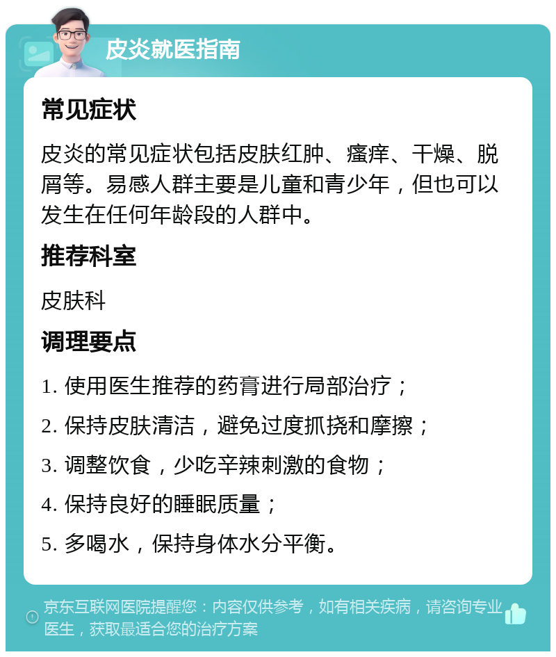 皮炎就医指南 常见症状 皮炎的常见症状包括皮肤红肿、瘙痒、干燥、脱屑等。易感人群主要是儿童和青少年，但也可以发生在任何年龄段的人群中。 推荐科室 皮肤科 调理要点 1. 使用医生推荐的药膏进行局部治疗； 2. 保持皮肤清洁，避免过度抓挠和摩擦； 3. 调整饮食，少吃辛辣刺激的食物； 4. 保持良好的睡眠质量； 5. 多喝水，保持身体水分平衡。