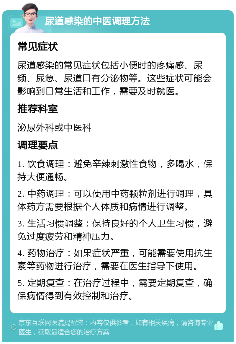 尿道感染的中医调理方法 常见症状 尿道感染的常见症状包括小便时的疼痛感、尿频、尿急、尿道口有分泌物等。这些症状可能会影响到日常生活和工作，需要及时就医。 推荐科室 泌尿外科或中医科 调理要点 1. 饮食调理：避免辛辣刺激性食物，多喝水，保持大便通畅。 2. 中药调理：可以使用中药颗粒剂进行调理，具体药方需要根据个人体质和病情进行调整。 3. 生活习惯调整：保持良好的个人卫生习惯，避免过度疲劳和精神压力。 4. 药物治疗：如果症状严重，可能需要使用抗生素等药物进行治疗，需要在医生指导下使用。 5. 定期复查：在治疗过程中，需要定期复查，确保病情得到有效控制和治疗。