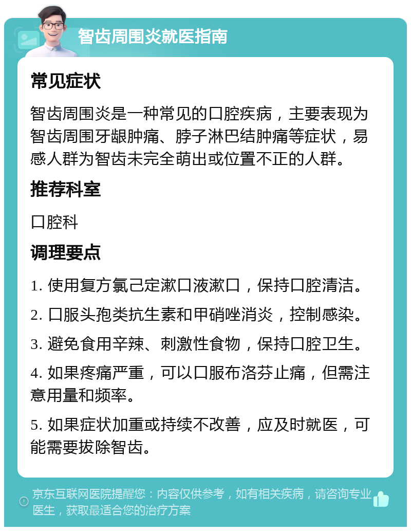 智齿周围炎就医指南 常见症状 智齿周围炎是一种常见的口腔疾病，主要表现为智齿周围牙龈肿痛、脖子淋巴结肿痛等症状，易感人群为智齿未完全萌出或位置不正的人群。 推荐科室 口腔科 调理要点 1. 使用复方氯己定漱口液漱口，保持口腔清洁。 2. 口服头孢类抗生素和甲硝唑消炎，控制感染。 3. 避免食用辛辣、刺激性食物，保持口腔卫生。 4. 如果疼痛严重，可以口服布洛芬止痛，但需注意用量和频率。 5. 如果症状加重或持续不改善，应及时就医，可能需要拔除智齿。