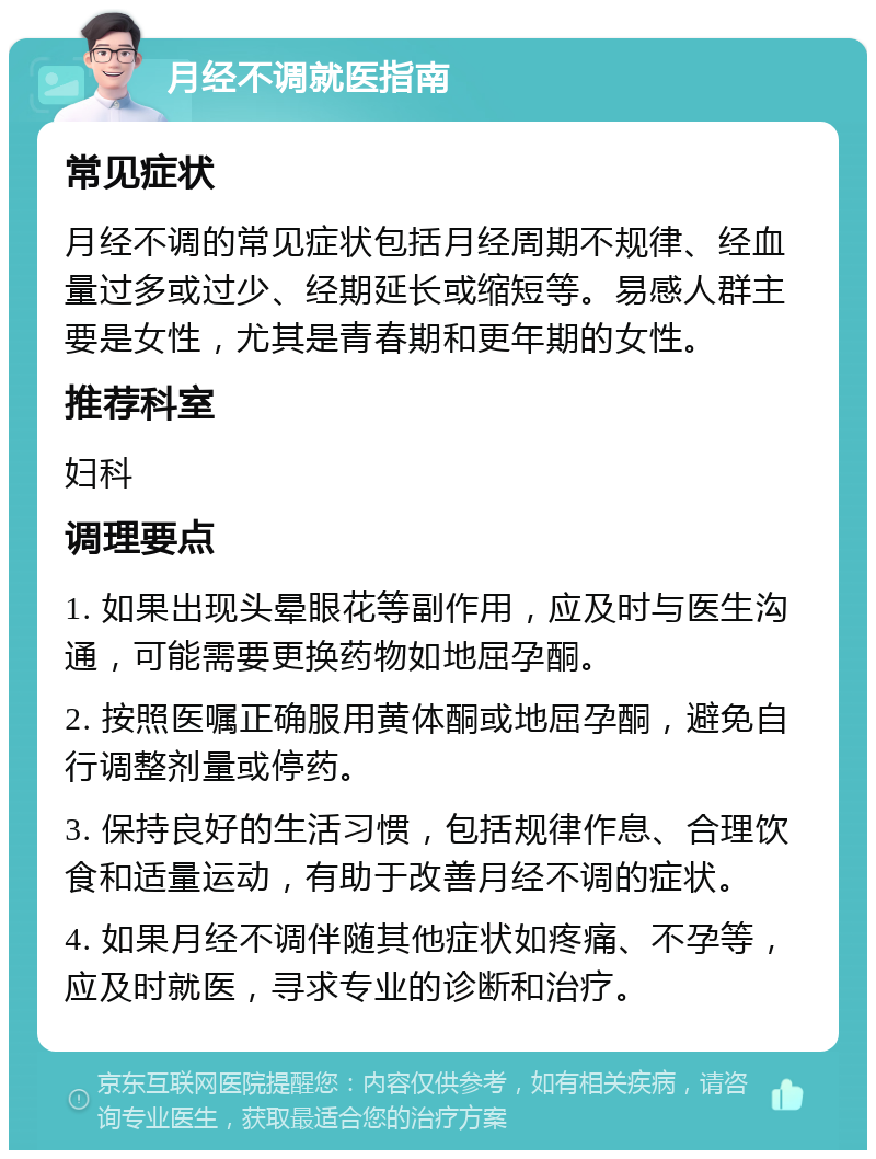 月经不调就医指南 常见症状 月经不调的常见症状包括月经周期不规律、经血量过多或过少、经期延长或缩短等。易感人群主要是女性，尤其是青春期和更年期的女性。 推荐科室 妇科 调理要点 1. 如果出现头晕眼花等副作用，应及时与医生沟通，可能需要更换药物如地屈孕酮。 2. 按照医嘱正确服用黄体酮或地屈孕酮，避免自行调整剂量或停药。 3. 保持良好的生活习惯，包括规律作息、合理饮食和适量运动，有助于改善月经不调的症状。 4. 如果月经不调伴随其他症状如疼痛、不孕等，应及时就医，寻求专业的诊断和治疗。