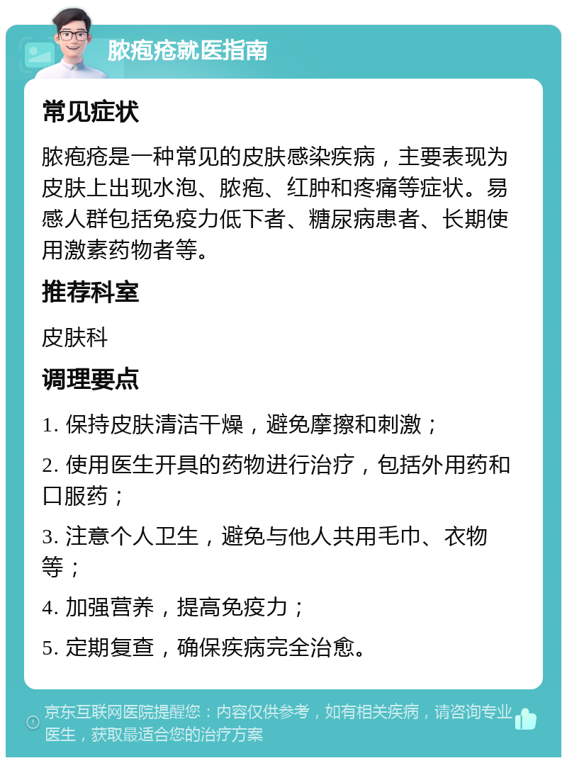 脓疱疮就医指南 常见症状 脓疱疮是一种常见的皮肤感染疾病，主要表现为皮肤上出现水泡、脓疱、红肿和疼痛等症状。易感人群包括免疫力低下者、糖尿病患者、长期使用激素药物者等。 推荐科室 皮肤科 调理要点 1. 保持皮肤清洁干燥，避免摩擦和刺激； 2. 使用医生开具的药物进行治疗，包括外用药和口服药； 3. 注意个人卫生，避免与他人共用毛巾、衣物等； 4. 加强营养，提高免疫力； 5. 定期复查，确保疾病完全治愈。