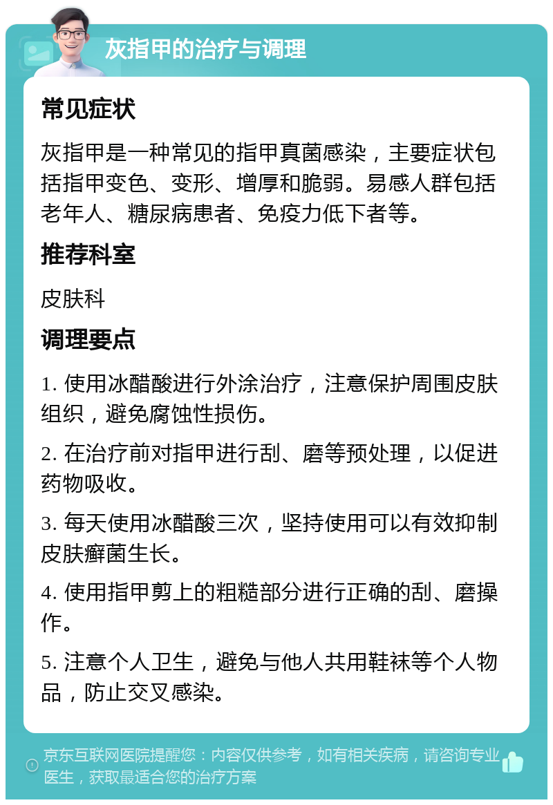 灰指甲的治疗与调理 常见症状 灰指甲是一种常见的指甲真菌感染，主要症状包括指甲变色、变形、增厚和脆弱。易感人群包括老年人、糖尿病患者、免疫力低下者等。 推荐科室 皮肤科 调理要点 1. 使用冰醋酸进行外涂治疗，注意保护周围皮肤组织，避免腐蚀性损伤。 2. 在治疗前对指甲进行刮、磨等预处理，以促进药物吸收。 3. 每天使用冰醋酸三次，坚持使用可以有效抑制皮肤癣菌生长。 4. 使用指甲剪上的粗糙部分进行正确的刮、磨操作。 5. 注意个人卫生，避免与他人共用鞋袜等个人物品，防止交叉感染。