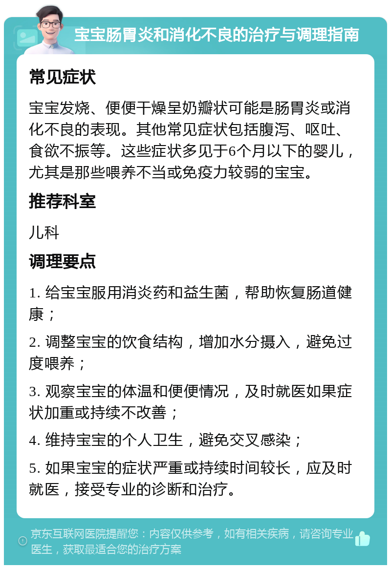 宝宝肠胃炎和消化不良的治疗与调理指南 常见症状 宝宝发烧、便便干燥呈奶瓣状可能是肠胃炎或消化不良的表现。其他常见症状包括腹泻、呕吐、食欲不振等。这些症状多见于6个月以下的婴儿，尤其是那些喂养不当或免疫力较弱的宝宝。 推荐科室 儿科 调理要点 1. 给宝宝服用消炎药和益生菌，帮助恢复肠道健康； 2. 调整宝宝的饮食结构，增加水分摄入，避免过度喂养； 3. 观察宝宝的体温和便便情况，及时就医如果症状加重或持续不改善； 4. 维持宝宝的个人卫生，避免交叉感染； 5. 如果宝宝的症状严重或持续时间较长，应及时就医，接受专业的诊断和治疗。