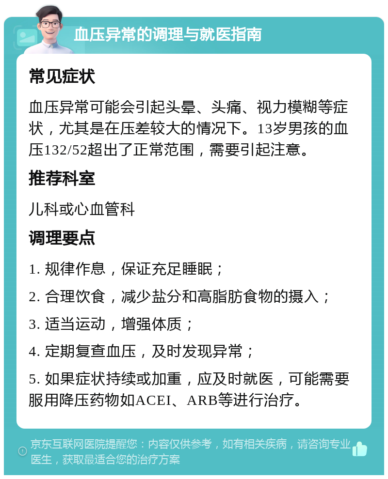 血压异常的调理与就医指南 常见症状 血压异常可能会引起头晕、头痛、视力模糊等症状，尤其是在压差较大的情况下。13岁男孩的血压132/52超出了正常范围，需要引起注意。 推荐科室 儿科或心血管科 调理要点 1. 规律作息，保证充足睡眠； 2. 合理饮食，减少盐分和高脂肪食物的摄入； 3. 适当运动，增强体质； 4. 定期复查血压，及时发现异常； 5. 如果症状持续或加重，应及时就医，可能需要服用降压药物如ACEI、ARB等进行治疗。