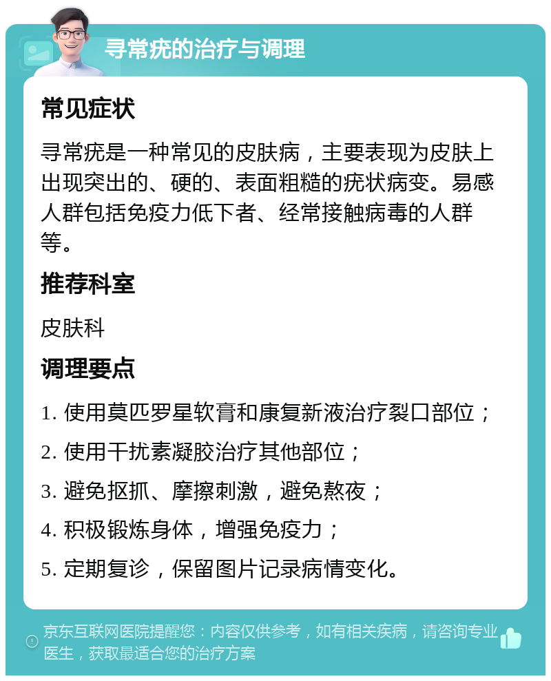 寻常疣的治疗与调理 常见症状 寻常疣是一种常见的皮肤病，主要表现为皮肤上出现突出的、硬的、表面粗糙的疣状病变。易感人群包括免疫力低下者、经常接触病毒的人群等。 推荐科室 皮肤科 调理要点 1. 使用莫匹罗星软膏和康复新液治疗裂口部位； 2. 使用干扰素凝胶治疗其他部位； 3. 避免抠抓、摩擦刺激，避免熬夜； 4. 积极锻炼身体，增强免疫力； 5. 定期复诊，保留图片记录病情变化。