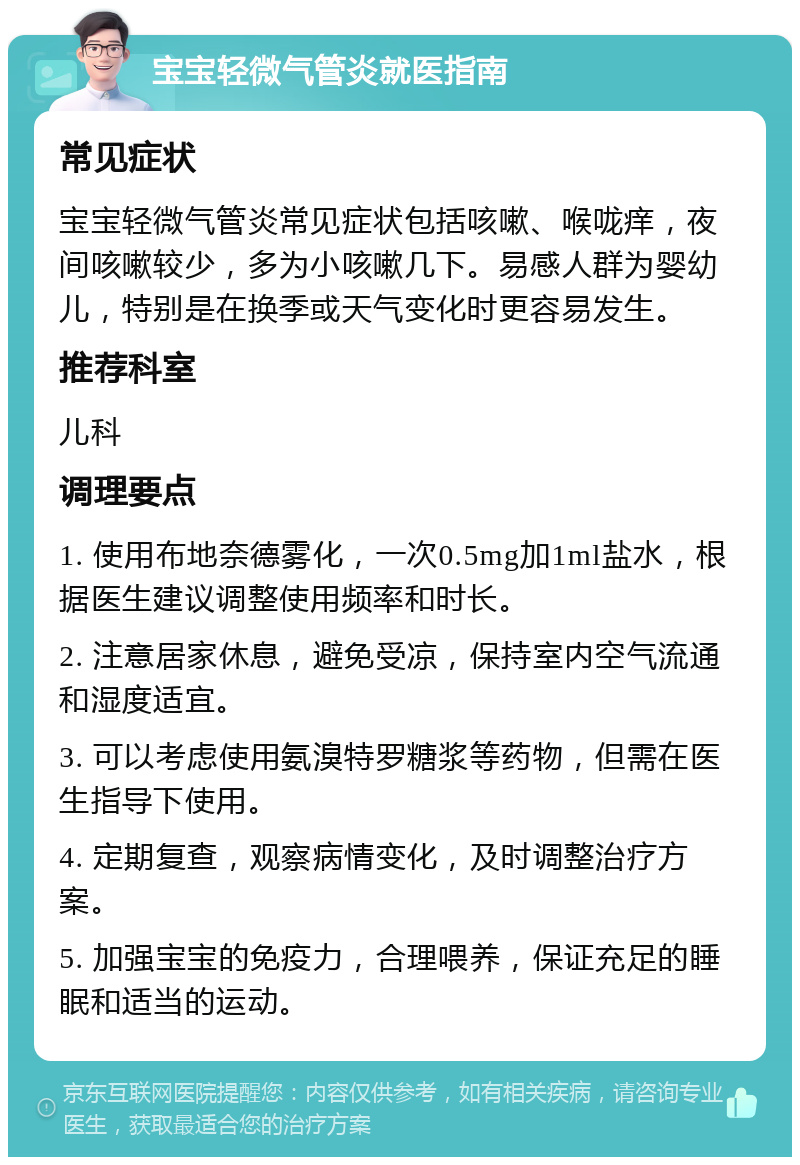 宝宝轻微气管炎就医指南 常见症状 宝宝轻微气管炎常见症状包括咳嗽、喉咙痒，夜间咳嗽较少，多为小咳嗽几下。易感人群为婴幼儿，特别是在换季或天气变化时更容易发生。 推荐科室 儿科 调理要点 1. 使用布地奈德雾化，一次0.5mg加1ml盐水，根据医生建议调整使用频率和时长。 2. 注意居家休息，避免受凉，保持室内空气流通和湿度适宜。 3. 可以考虑使用氨溴特罗糖浆等药物，但需在医生指导下使用。 4. 定期复查，观察病情变化，及时调整治疗方案。 5. 加强宝宝的免疫力，合理喂养，保证充足的睡眠和适当的运动。