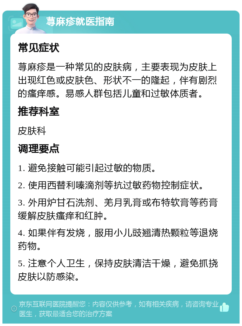 荨麻疹就医指南 常见症状 荨麻疹是一种常见的皮肤病，主要表现为皮肤上出现红色或皮肤色、形状不一的隆起，伴有剧烈的瘙痒感。易感人群包括儿童和过敏体质者。 推荐科室 皮肤科 调理要点 1. 避免接触可能引起过敏的物质。 2. 使用西替利嗪滴剂等抗过敏药物控制症状。 3. 外用炉甘石洗剂、羌月乳膏或布特软膏等药膏缓解皮肤瘙痒和红肿。 4. 如果伴有发烧，服用小儿豉翘清热颗粒等退烧药物。 5. 注意个人卫生，保持皮肤清洁干燥，避免抓挠皮肤以防感染。