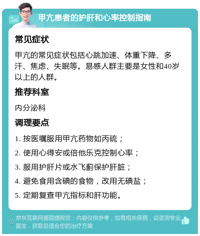 甲亢患者的护肝和心率控制指南 常见症状 甲亢的常见症状包括心跳加速、体重下降、多汗、焦虑、失眠等。易感人群主要是女性和40岁以上的人群。 推荐科室 内分泌科 调理要点 1. 按医嘱服用甲亢药物如丙硫； 2. 使用心得安或倍他乐克控制心率； 3. 服用护肝片或水飞蓟保护肝脏； 4. 避免食用含碘的食物，改用无碘盐； 5. 定期复查甲亢指标和肝功能。