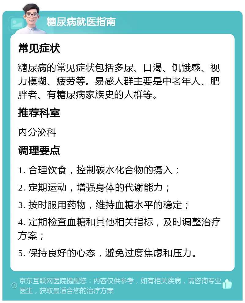 糖尿病就医指南 常见症状 糖尿病的常见症状包括多尿、口渴、饥饿感、视力模糊、疲劳等。易感人群主要是中老年人、肥胖者、有糖尿病家族史的人群等。 推荐科室 内分泌科 调理要点 1. 合理饮食，控制碳水化合物的摄入； 2. 定期运动，增强身体的代谢能力； 3. 按时服用药物，维持血糖水平的稳定； 4. 定期检查血糖和其他相关指标，及时调整治疗方案； 5. 保持良好的心态，避免过度焦虑和压力。