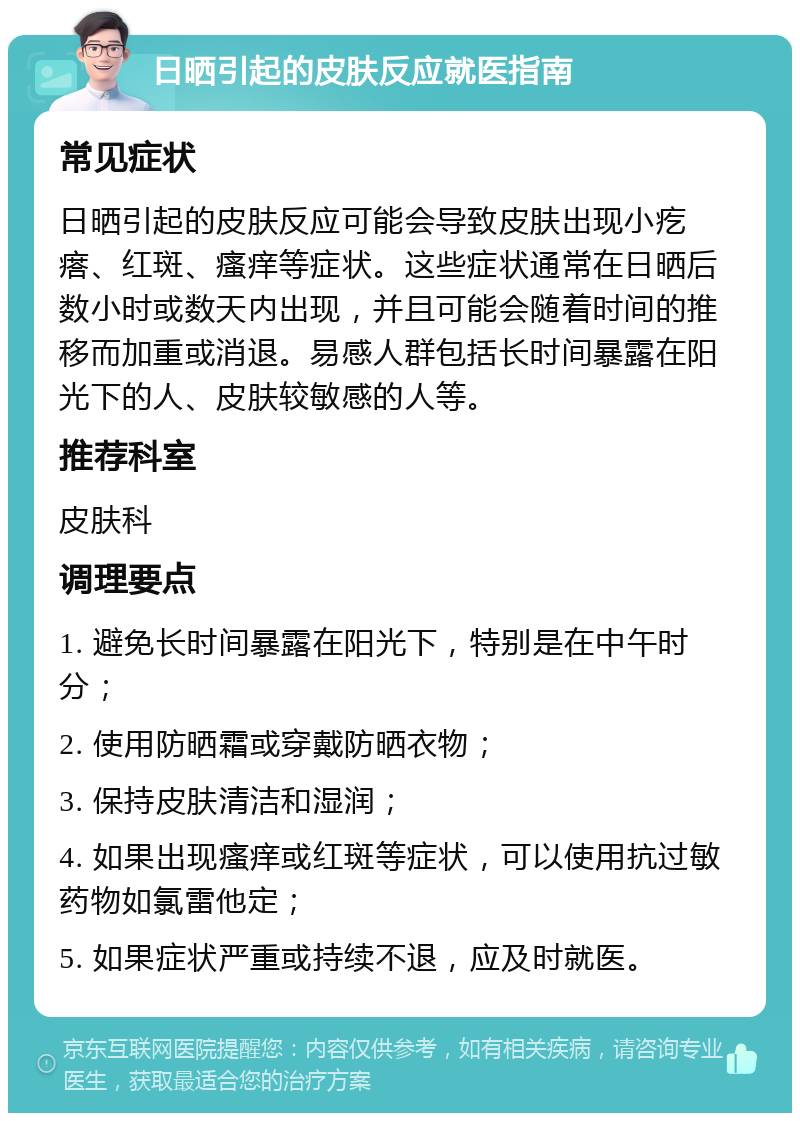 日晒引起的皮肤反应就医指南 常见症状 日晒引起的皮肤反应可能会导致皮肤出现小疙瘩、红斑、瘙痒等症状。这些症状通常在日晒后数小时或数天内出现，并且可能会随着时间的推移而加重或消退。易感人群包括长时间暴露在阳光下的人、皮肤较敏感的人等。 推荐科室 皮肤科 调理要点 1. 避免长时间暴露在阳光下，特别是在中午时分； 2. 使用防晒霜或穿戴防晒衣物； 3. 保持皮肤清洁和湿润； 4. 如果出现瘙痒或红斑等症状，可以使用抗过敏药物如氯雷他定； 5. 如果症状严重或持续不退，应及时就医。