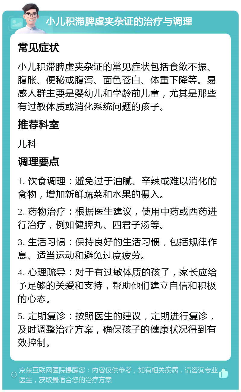 小儿积滞脾虚夹杂证的治疗与调理 常见症状 小儿积滞脾虚夹杂证的常见症状包括食欲不振、腹胀、便秘或腹泻、面色苍白、体重下降等。易感人群主要是婴幼儿和学龄前儿童，尤其是那些有过敏体质或消化系统问题的孩子。 推荐科室 儿科 调理要点 1. 饮食调理：避免过于油腻、辛辣或难以消化的食物，增加新鲜蔬菜和水果的摄入。 2. 药物治疗：根据医生建议，使用中药或西药进行治疗，例如健脾丸、四君子汤等。 3. 生活习惯：保持良好的生活习惯，包括规律作息、适当运动和避免过度疲劳。 4. 心理疏导：对于有过敏体质的孩子，家长应给予足够的关爱和支持，帮助他们建立自信和积极的心态。 5. 定期复诊：按照医生的建议，定期进行复诊，及时调整治疗方案，确保孩子的健康状况得到有效控制。