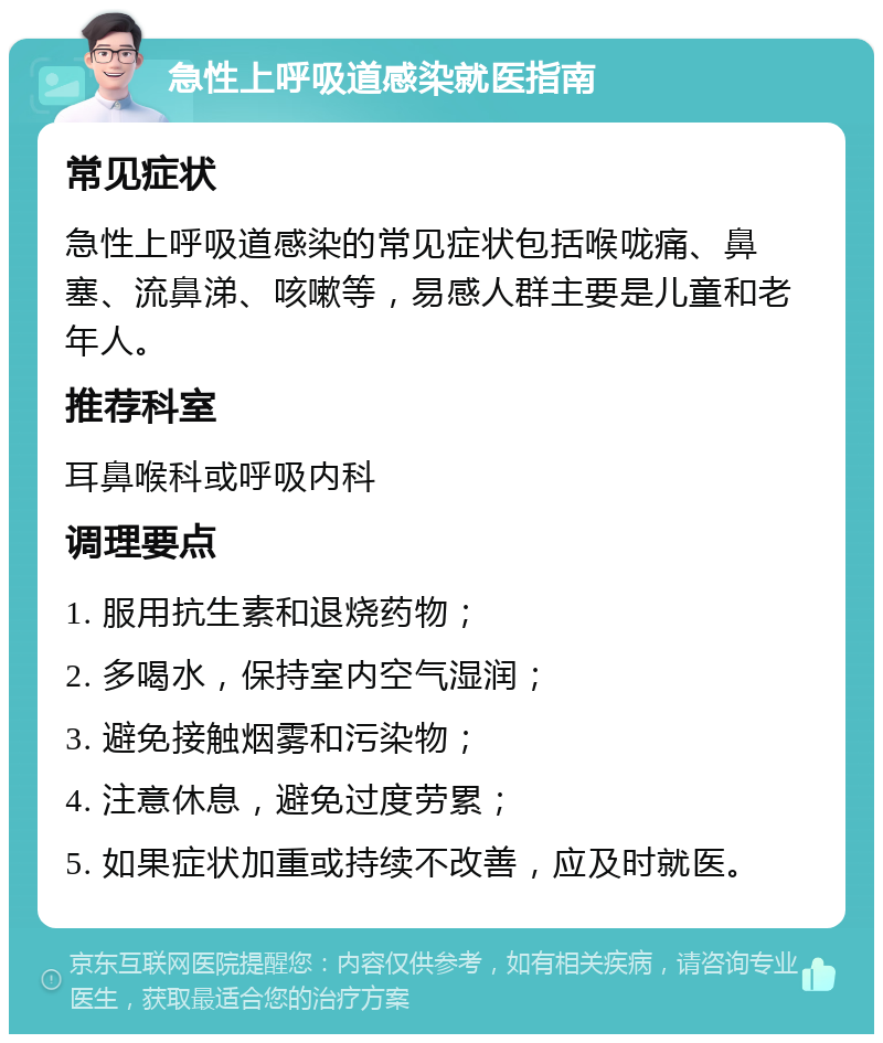 急性上呼吸道感染就医指南 常见症状 急性上呼吸道感染的常见症状包括喉咙痛、鼻塞、流鼻涕、咳嗽等，易感人群主要是儿童和老年人。 推荐科室 耳鼻喉科或呼吸内科 调理要点 1. 服用抗生素和退烧药物； 2. 多喝水，保持室内空气湿润； 3. 避免接触烟雾和污染物； 4. 注意休息，避免过度劳累； 5. 如果症状加重或持续不改善，应及时就医。