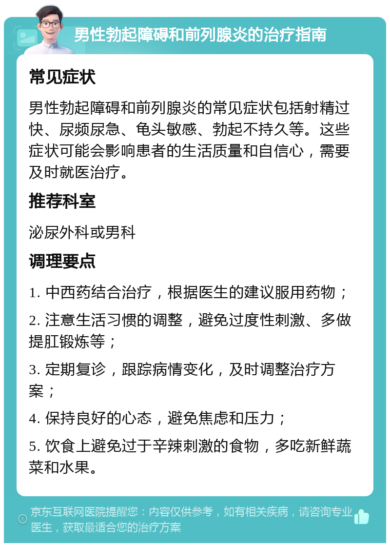 男性勃起障碍和前列腺炎的治疗指南 常见症状 男性勃起障碍和前列腺炎的常见症状包括射精过快、尿频尿急、龟头敏感、勃起不持久等。这些症状可能会影响患者的生活质量和自信心，需要及时就医治疗。 推荐科室 泌尿外科或男科 调理要点 1. 中西药结合治疗，根据医生的建议服用药物； 2. 注意生活习惯的调整，避免过度性刺激、多做提肛锻炼等； 3. 定期复诊，跟踪病情变化，及时调整治疗方案； 4. 保持良好的心态，避免焦虑和压力； 5. 饮食上避免过于辛辣刺激的食物，多吃新鲜蔬菜和水果。