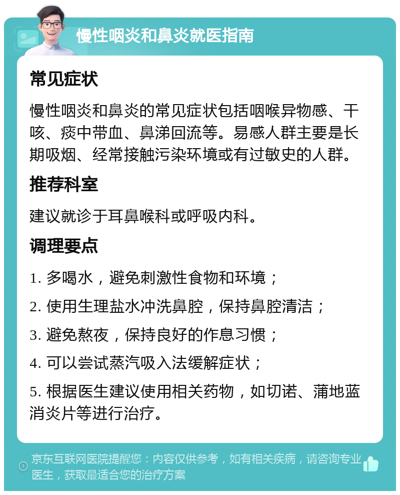 慢性咽炎和鼻炎就医指南 常见症状 慢性咽炎和鼻炎的常见症状包括咽喉异物感、干咳、痰中带血、鼻涕回流等。易感人群主要是长期吸烟、经常接触污染环境或有过敏史的人群。 推荐科室 建议就诊于耳鼻喉科或呼吸内科。 调理要点 1. 多喝水，避免刺激性食物和环境； 2. 使用生理盐水冲洗鼻腔，保持鼻腔清洁； 3. 避免熬夜，保持良好的作息习惯； 4. 可以尝试蒸汽吸入法缓解症状； 5. 根据医生建议使用相关药物，如切诺、蒲地蓝消炎片等进行治疗。