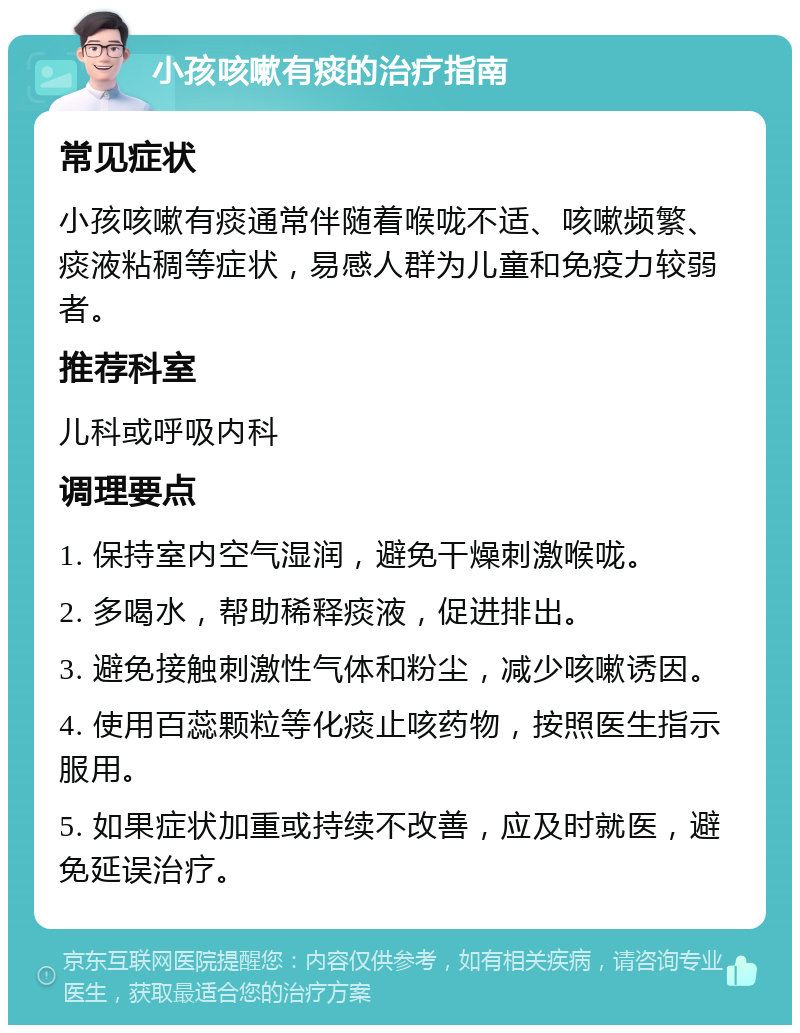 小孩咳嗽有痰的治疗指南 常见症状 小孩咳嗽有痰通常伴随着喉咙不适、咳嗽频繁、痰液粘稠等症状，易感人群为儿童和免疫力较弱者。 推荐科室 儿科或呼吸内科 调理要点 1. 保持室内空气湿润，避免干燥刺激喉咙。 2. 多喝水，帮助稀释痰液，促进排出。 3. 避免接触刺激性气体和粉尘，减少咳嗽诱因。 4. 使用百蕊颗粒等化痰止咳药物，按照医生指示服用。 5. 如果症状加重或持续不改善，应及时就医，避免延误治疗。