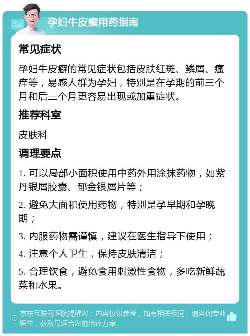 孕妇牛皮癣用药指南 常见症状 孕妇牛皮癣的常见症状包括皮肤红斑、鳞屑、瘙痒等，易感人群为孕妇，特别是在孕期的前三个月和后三个月更容易出现或加重症状。 推荐科室 皮肤科 调理要点 1. 可以局部小面积使用中药外用涂抹药物，如紫丹银屑胶囊、郁金银屑片等； 2. 避免大面积使用药物，特别是孕早期和孕晚期； 3. 内服药物需谨慎，建议在医生指导下使用； 4. 注意个人卫生，保持皮肤清洁； 5. 合理饮食，避免食用刺激性食物，多吃新鲜蔬菜和水果。