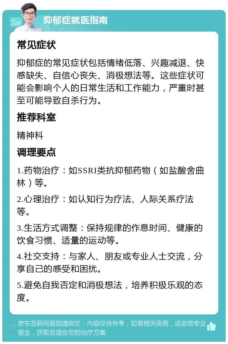 抑郁症就医指南 常见症状 抑郁症的常见症状包括情绪低落、兴趣减退、快感缺失、自信心丧失、消极想法等。这些症状可能会影响个人的日常生活和工作能力，严重时甚至可能导致自杀行为。 推荐科室 精神科 调理要点 1.药物治疗：如SSRI类抗抑郁药物（如盐酸舍曲林）等。 2.心理治疗：如认知行为疗法、人际关系疗法等。 3.生活方式调整：保持规律的作息时间、健康的饮食习惯、适量的运动等。 4.社交支持：与家人、朋友或专业人士交流，分享自己的感受和困扰。 5.避免自我否定和消极想法，培养积极乐观的态度。